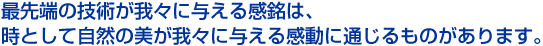最先端の技術が我々に与える感銘は、 時として自然の美が我々に与える感動に通じるものがあります。